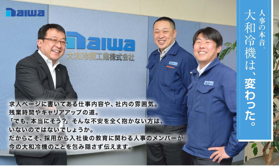 大和冷機は、変わった。求人ページに書いてある仕事内容や、社内の雰囲気。残業時間やキャリアアップの道。「でも、本当にそう？」そんな不安を全く抱かない方は、いないのではないでしょうか。だからこそ、採用から入社後の教育に関わる人事部のメンバーが今の大和冷機のことを包み隠さず伝えます。