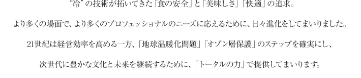 “冷”の技術が拓いてきた「食の安全」と「美味しさ」「快適」の追求。 より多くの場面で、より多くのプロフェッショナルのニーズに応えるために、日々進化をしてまいりました。 21世紀は経営効率を高める一方、「地球温暖化問題」「オゾン層保護」のステップを確実にし、 次世代に豊かな文化と未来を継続するために、「トータルの力」で提供してまいります。