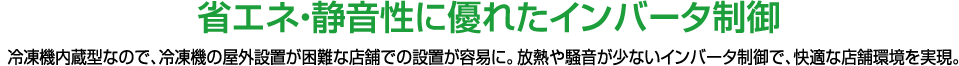 省エネ・静音性に優れたインバータ制御　冷凍機内蔵型なので、冷凍機の野外設置が困難な店舗での設置が容易に。放熱や騒音が少ないインバータ制御で、快適な店舗環境を実現。