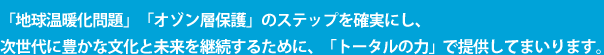 「地球温暖化問題」「オゾン層保護」のステップを確実にし、次世代に豊かな文化と未来を継続するために、「トータルの力」で提供してまいります。