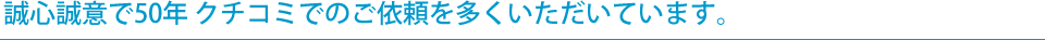 誠心誠意で50年 クチコミでのご依頼を多くいただいています。