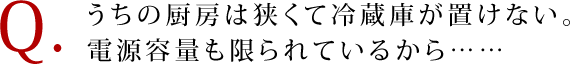 Q. うちの厨房は狭くて冷蔵庫が置けない。 電源容量も限られているから……