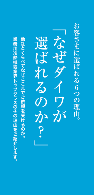 お客さまに選ばれる6つの理由。「なぜダイワが選ばれるのか？」他社と比べてなぜここまで依頼を受けるのか。業務用冷熱機業界トップクラスのその理由を紹介します。