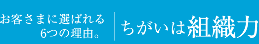 お客さまに選ばれる6つの理由。違いは組織力