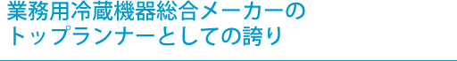 業務用冷蔵機器総合メーカーのトップランナーとしての誇り