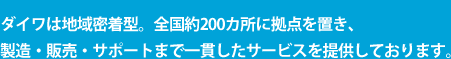 ダイワは地域密着型。全国約200カ所に拠点を置き、製造・販売・サポートまで一貫したサービスを提供しております。