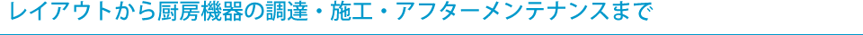 レイアウトから厨房機器の調達・施工・アフターメンテナンスまで