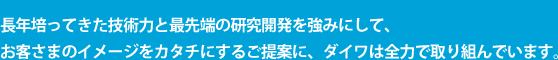 長年培ってきた技術力と最先端の研究開発を強みにして、お客さまのイメージをカタチにするご提案に、ダイワは全力で取り組んでいます。