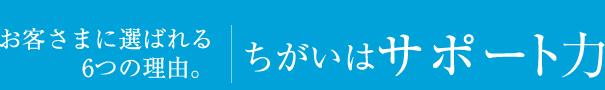 お客さまに選ばれる6つの理由。違いはサポート力