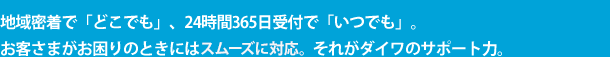 地域密着で「どこでも」、24時間365日受付で「いつでも」。お客さまがお困りのときにはすぐに駆けつけられるように、それがダイワのサポート力。