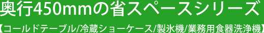 奥行450mmの省スペースシリーズ 【コールドテーブル/冷蔵ショーケース/製氷機/業務⽤⾷器洗浄機】
