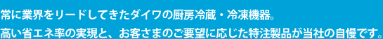 常に業界をリードしてきたダイワの厨房冷蔵・冷凍機器。 高い省エネ率の実現と、お客さまのご要望に応じた特注製品が当社の自慢です。