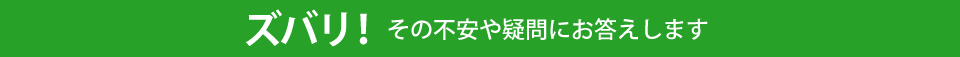 ズバリ! その不安や疑問にお答えします